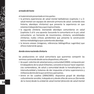 armadodeltexto
elmaterialestápresentadoentrespartes:
?la primera experiencias de salud mental bañadenses (capítulos 1 y 2:
salud mental con equipos de atención primaria de salud. contando esta
historia; abordajes clinitarios) que presenta la experiencia en que
estamostrabajandohoyyqueinspiraeltexto.
?la segunda clinitaria. teorizando abordajes comunitarios en salud
(capítulos 3 al 6: una apuesta: buscando lo comunitario en lo psi; salud
comunitaria: un horizonte de movimientos; clinitaria; sensibilidades
clinitarias; nudos críticos pendientes) que presenta la construcción
teóricometodológicaquesustentaesteabordaje.
?la tercera anexos (imágenes; referencias bibliográficas sugeridas) que
ofrecematerialdeapoyo.
dondevienenaciendoclinitaria
las producciones en salud comunitaria que queremos compartir las
venimoscaminandodesdevariosdispositivos;ellosson:
?ko yuyal. colectivo de salud persona y comunidad (2004): compuesto por
6 trabajadorxs de la salud militantes; consistió en buscar hacer experien-
cias contenedoras, de salud y comunidad desde la transdisciplina y la
interculturalidad y tratamos de dar respuestas al tema supervivencia y
militanciadentrodeloquesentimosypensamos.
?terere en las cuadras (2004/2005): dispositivo grupal de abordaje
culturalmente sensible, trabajado en y desde villas de zona zur (fernando
de la mora) desde la unidad de salud mental (dirección de salud mental
16
 