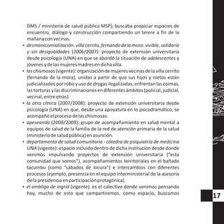 DMS / ministerio de salud pública MSP); buscaba propiciar espacios de
encuentro, diálogo y construcción compartiendo un terere a fin de la
mañanaconvecinas.
?desmanicomialización.villacerrito,fernandodelamora:vivible,solidaria
y sin desigualdades (2006/2007): proyecto de extensión universitaria
desde psicología (UNA) en que se abordó la situación de adolescentes y
jóvenesydelasmujeresmadresendichavilla.
?laschismosas(vigente):organizacióndemujeresvecinasdelavillacerrito
(fernando de la mora), unidas a partir de que sus hijos y nietos están
judicializados por robo y uso de drogas ilegalizadas; enfrentan las coimas,
lastorturasylasdiscriminacionesendiferentesámbitos(policial,judicial,
vecinal,entreotras).
?la otra clínica (2007/2008): proyecto de extensión universitaria desde
psicología (UNA) en que, desde una apoyatura en lo psicodramático, se
acompañóelprocesodelaschismosas.
?apeseando (2008/2009): grupo de acompañamiento en salud mental a
equipos de salud de la familia de la red de atención primaria de la salud
(ministeriodesaludpública)enasunción.
?departamento de salud comunitaria - cátedra de psiquiatría de medicina
UNA (vigente): espacio incluido dentro de dicha institución desde donde
venimos impulsando proyectos de extensión universitaria (“esta
comunidad que somos”), acompañamientos territoriales en el bañado
tacumbu (como “sábados de locura”) e intercambios con diferentes
procesos (ejemplo, presencia en el equipo interministerial de la asesoría
delapresidenciaenparticipaciónprotagónica).
?el ombligo de ingrid (vigente). es el colectivo donde venimos pensando
hoy, mucho de esto que compartiremos. como espacio, buscamos
17
 