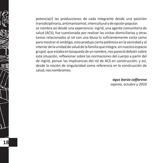 potencia(r) las producciones de cada integrante desde una posición
transdiciplinaria,antimanicomial,interculturalydeopciónpopular.
se nombra así desde una experiencia: ingrid, una agente comunitaria de
salud (ACS), fue cuestionada por realizar las visitas domiciliarias y otras
tareas relacionadas al rol con una blusa lo suficientemente corta como
para mostrar el ombligo, esto produjo cierta polémica en la vecindad y al
interiordelaunidaddesaluddelafamiliaqueintegra.ennuestroespacio
grupal,queestabaenbúsqueda deunnombre,nospareciódebatirsobre
esta situación, reflexionar sobre las normaciones del cuerpo a partir del
de ingrid, pensar las implicancias del rol de ACS en construcción; y así,
desde la noción de singularidad como referencia en la construcción de
salud,nosnombramos.
agus barúa caffarena
sajonia, octubre y 2010
18
 