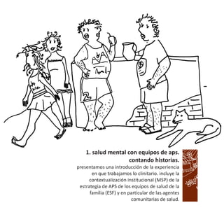 1. salud mental con equipos de aps.
contando historias.
presentamos una introducción de la experiencia
en que trabajamos lo clinitario. incluye la
contextualización institucional (MSP) de la
estrategia de APS de los equipos de salud de la
familia (ESF) y en particular de las agentes
comunitarias de salud.
 
