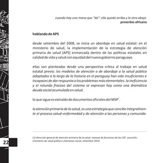 hablandodeAPS
desde setiembre del 2008, se inicia un abordaje en salud estatal: en el
ministerio de salud, la implementación de la estrategia de atención
primaria de salud (APS) enmarcada dentro de las políticas estatales en
calidaddevidaysaludconequidaddelnuevogobiernoparaguayo.
ellas son planteadas desde una perspectiva crítica al trabajo en salud
estatal previo: los modelos de atención o de abordaje a la salud pública
adoptados a lo largo de la historia en el paraguay han sido insuficientes e
incapacesdedarrespuestaalosproblemasmáselementales.laineficiencia
y el rotundo fracaso del sistema se expresan hoy como una dramática
deudasocialacumuladaensalud.
1
loquesigueesextraídodedocumentosoficialesdelMSP .
laatenciónprimariadelasalud,esunaestrategiaqueconcibeintegralmen-
te el proceso salud–enfermedad y de atención a las personas y comunida-
(1) dirección general de atención primaria de la salud. manual de funciones de las USF. asunción:
ministerio de salud pública y bienestar social; setiembre 2010.
cuando hay una mano que “da”: ella queda arriba y la otra abajo.
proverbio africano
22
 
