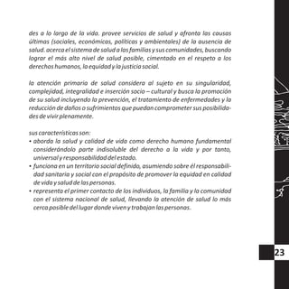 des a lo largo de la vida. provee servicios de salud y afronta las causas
últimas (sociales, económicas, políticas y ambientales) de la ausencia de
salud.acercaelsistemadesaludalasfamiliasysuscomunidades,buscando
lograr el más alto nivel de salud posible, cimentado en el respeto a los
derechoshumanos,laequidadylajusticiasocial.
la atención primaria de salud considera al sujeto en su singularidad,
complejidad, integralidad e inserción socio – cultural y busca la promoción
de su salud incluyendo la prevención, el tratamiento de enfermedades y la
reducciónde daños o sufrimientos que puedan comprometer sus posibilida-
desdevivirplenamente.
suscaracterísticasson:
?aborda la salud y calidad de vida como derecho humano fundamental
considerándolo parte indisoluble del derecho a la vida y por tanto,
universalyresponsabilidaddelestado.
?funciona en un territorio social definido, asumiendo sobre él responsabili-
dad sanitaria y social con el propósito de promover la equidad en calidad
devidaysaluddelaspersonas.
?representa el primer contacto de los individuos, la familia y la comunidad
con el sistema nacional de salud, llevando la atención de salud lo más
cercaposibledellugardondevivenytrabajanlaspersonas.
23
 