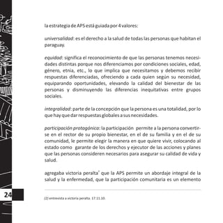 laestrategiadeAPSestáguiadapor4valores:
universalidad: es el derecho a la salud de todas las personas que habitan el
paraguay.
equidad: significa el reconocimiento de que las personas tenemos necesi-
dades distintas porque nos diferenciamos por condiciones sociales, edad,
género, etnia, etc., lo que implica que necesitamos y debemos recibir
respuestas diferenciadas, ofreciendo a cada quien según su necesidad,
equiparando oportunidades, elevando la calidad del bienestar de las
personas y disminuyendo las diferencias inequitativas entre grupos
sociales.
integralidad: parte de la concepción que la persona es una totalidad, por lo
quehayquedarrespuestasglobalesasusnecesidades.
participación protagónica: la participación permite a la persona convertir-
se en el rector de su propio bienestar, en el de su familia y en el de su
comunidad, le permite elegir la manera en que quiere vivir, colocando al
estado como garante de los derechos y ejecutor de las acciones y planes
que las personas consideren necesarios para asegurar su calidad de vida y
salud.
2
agregaba victoria peralta que la APS permite un abordaje integral de la
salud y la enfermedad, que la participación comunitaria es un elemento
24 (2) entrevista a victoria peralta. 17.11.10.
 