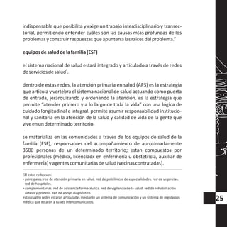 indispensable que posibilita y exige un trabajo interdisciplinario y transec-
torial, permitiendo entender cuáles son las causas m[as profundas de los
problemasyconstruirrespuestasqueapuntenalasraicesdelproblema.”
equiposdesaluddelafamilia(ESF)
el sistema nacional de salud estará integrado y articulado a través de redes
3
deserviciosdesalud .
dentro de estas redes, la atención primaria en salud (APS) es la estrategia
que articula y vertebra el sistema nacional de salud actuando como puerta
de entrada, jerarquizando y ordenando la atención. es la estrategia que
permite “atender primero y a lo largo de toda la vida” con una lógica de
cuidado longitudinal e integral. permite asumir responsabilidad institucio-
nal y sanitaria en la atención de la salud y calidad de vida de la gente que
viveenundeterminadoterritorio.
se materializa en las comunidades a través de los equipos de salud de la
familia (ESF), responsables del acompañamiento de aproximadamente
3500 personas de un determinado territorio; estan compuestos por
profesionales (médicx, licenciadx en enfermería u obstetricia, auxiliar de
enfermería)yagentescomunitariasdesalud(vecinascontratadas).
(3) estas redes son:
?principales: red de atención primaria en salud. red de policlínicas de especialidades. red de urgencias.
red de hospitales.
?complementarias: red de asistencia farmacéutica. red de vigilancia de la salud. red de rehabilitación
órtesis y prótesis. red de apoyo diagnóstico.
estas cuatro redes estarán articuladas mediante un sistema de comunicación y un sistema de regulación
médica que estarán a su vez intercomunicados.
25
 