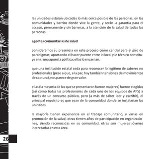 las unidades estarán ubicadas lo más cerca posible de las personas, en las
comunidades y barrios donde vive la gente, y serán la garantía para el
acceso, permanente y sin barreras, a la atención de la salud de todas las
personas.
agentescomunitariasdesalud
consideramos su presencia en este proceso como central para el giro de
paradigmas; aportando el hacer puente entre lo local y lo técnico constitu-
yeensiunaapuestapolítica;ellasloencarnan.
que una institución estatal ceda para reconocer lo legítimo de saberes no
profesionales (pese a que, a la par, hay también tensiones de movimientos
decaptura),nosparecedegranvalor.
ellas (la mayoría de las que se presentaron fueron mujeres) fueron elegidas
(así como todxs lxs profesionales de cada uno de los equipos de APS) a
través de un concurso público, pero (a más de saber leer y escribir), el
principal requisito es que sean de la comunidad donde se instalarían las
unidades.
la mayoría tienen experiencia en el trabajo comunitario, y varias en
promoción de la salud, otras tienen años de participación en organizacio-
nes, siendo reconocidas en su comunidad, otras son mujeres jóvenes
interesadasenestaárea.
26
 