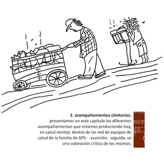 2. acompañamientos clinitarios.
presentamos en este capítulo los diferentes
acompañamientos que estamos produciendo hoy,
en salud mental, dentro de las red de equipos de
salud de la familia de APS - asunción. seguido, va
una valoración crítica de los mismos.
 
