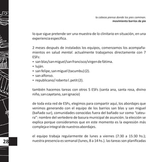 lo que sigue pretende ser una muestra de lo clinitario en situación, en una
experienciaespecifica.
2 meses después de instalados los equipos, comenzamos los acompaña-
mientos en salud mental. actualmente trabajamos directamente con 7
ESFs:
?sanblas/sanmiguel/sanfrancisco/virgendefátima.
?luján.
?sanfelipe,sanmiguel(tacumbu)(2).
?sanalfonso.
?republicano/robertol.petit(2).
también hacemos tareas con otros 5 ESFs (santa ana, santa rosa, divino
niño,sancayetano,sanignacio)
de toda esta red de ESFs, elegimos para compartir aquí, los abordajes que
venimos generando con el equipo de los barrios san blas y san miguel
(bañado sur), comunidades conocidas fuera del bañado sur como “cateu-
ra”: nombre del vertedero de basura municipal de asunción. la elección se
explica porque consideramos que en este momento es la expresión más
complejaeintegraldenuestrosabordajes.
el equipo trabaja regularmente de lunes a viernes (7:30 a 15:30 hs.);
nuestra presencia es semanal (lunes, 8 a 14 hs.). las tareas son planificadas
la cabeza piensa donde los pies caminan.
movimiento barrios de pie
28
 