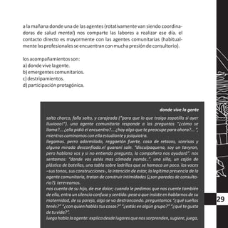 a la mañana donde una de las agentes (rotativamente van siendo coordina-
doras de salud mental) nos comparte las labores a realizar ese día. el
contacto directo es mayormente con las agentes comunitarias (habitual-
mentelxsprofesionalesseencuentranconmuchapresióndeconsultorio).
losacompañamientosson:
a)dondevivelagente.
b)emergentescomunitarios.
c)destripamientos.
d)participaciónprotagónica.
salta charco, falla salto, y carajeada (“para que lo que traigo zapatilla si ayer
lluviooo!”). una agente comunitaria responde a las preguntas “¿cómo se
llama?... ¿ella pidió el encuentro?... ¿hay algo que te preocupe para ahora?... ”,
mientrascaminamosconellaestudianteypsiquiatra.
llegamos. perro adormilado, reggaetón fuerte, casa de retazos, sonrisas y
alguna mirada desconfiada.el guaraní sale. “disculpaquena, soy un tavyron,
pero hablana vos y si no entiendo pregunto, la compañera nos ayudará”. nos
sentamos: “donde vos estés mas cómoda nomás..”. una silla, un cajón de
plástico de botellas, una tabla sobre ladrillos que se hamaca un poco. las voces
–sus tonos, sus construcciones-, la intención de estar, la legítima presencia de la
agente comunitaria, tratan de construir intimidades (¿son paredes de consulto-
rio?).terereamos.
nos cuenta de su hijo, de ese dolor; cuando le pedimos que nos cuente también
de ella, entra un silencio confuso y sentido: pese a que insisteen hablarnos de su
maternidad, de su pareja, algo se va destrancando. preguntamos “¿qué sueños
tenés?” “¿conquien hablás tus cosas?” “¿estás en algún grupo?” “¿qué tegusta
detuvida?”.
luegohablalaagente:explicadesdelugaresquenossorprenden,sugiere,juega,
donde vive la gente
29
 