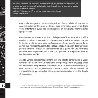 esteeselabordajemáscercanoaldispositivoclínicotradicional;partedeun
objetivo: extremar los recursos locales para acompañar y contener desde
ellos, intentando evitar las internaciones en hospitales monovalentes
(psiquiátricos).
4
estossonencuentrosenelterritoriodelapersona ;intentamoshacerahí,al
menos, el primer encuentro; los criterios para priorizar un encuentro son:
limitación de la persona para trasladarse, conflictos donde alguna de las
partes está rechazante, conflictos en los que la participación de la familia es
particularmente central. el acercamiento es a partir de una demanda
personal, o de alguien cercana a ella, o por planteo de integrantes del ESFs
(profesionalesyACS).
cuando vamos, lo hacemos siempre con una agente comunitaria (a veces
también con estudiantes universitarixs que participan del proceso). antes
del encuentro preguntamos tres datos: si es el primer encuentro o ya
conocemosalapersona,nombredelapersona,quienpidióesteencuentro,
y si hay algún riesgo particular; el resto, esperamos recibir la versión directa
delapersona.
articula. armamos un plancito: conversamos de psicofármacos, de aliadas, de
grupos, de una persona de psicología. nos despedimos. la agente se queda
conversandocosasconella.
salimos,“¿quepensás?”,laagentehabla,pensamosjuntxs.
vamosaotracasa.
(4) también hacemos los encuentros en las unidades de salud de la familia (ex puestos de salud) pero
estos en general son muy pequeños y abarrotados de gente, lo que “ayuda” a que salgamos.
30
 