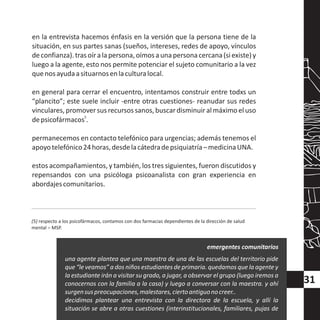 en la entrevista hacemos énfasis en la versión que la persona tiene de la
situación, en sus partes sanas (sueños, intereses, redes de apoyo, vínculos
deconfianza).trasoíralapersona,oímosaunapersonacercana(siexiste)y
luego a la agente, esto nos permite potenciar el sujeto comunitario a la vez
quenosayudaasituarnosenlaculturalocal.
en general para cerrar el encuentro, intentamos construir entre todxs un
“plancito”; este suele incluir -entre otras cuestiones- reanudar sus redes
vinculares, promover sus recursos sanos, buscardisminuir al máximo el uso
5
depsicofármacos .
permanecemos en contacto telefónico para urgencias; además tenemos el
apoyotelefónico24horas,desdelacátedradepsiquiatría–medicinaUNA.
estos acompañamientos, y también, los tres siguientes, fueron discutidos y
repensandos con una psicóloga psicoanalista con gran experiencia en
abordajescomunitarios.
(5) respecto a los psicofármacos, contamos con dos farmacias dependientes de la dirección de salud
mental – MSP.
una agente plantea que una maestra de una de las escuelas del territorio pide
que “le veamos” a dos niños estudiantes de primaria. quedamos que la agente y
la estudiante irán a visitar su grado, a jugar, a observar el grupo (luego iremos a
conocernos con la familia a la casa) y luego a conversar con la maestra. y ahí
surgensuspreocupaciones,malestares,ciertoantiguonocreer..
decidimos plantear una entrevista con la directora de la escuela, y allí la
situación se abre a otras cuestiones (interinstitucionales, familiares, pujas de
emergentes comunitarios
31
 