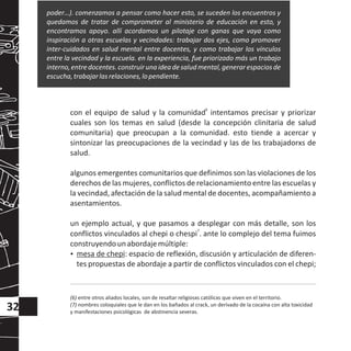 6
con el equipo de salud y la comunidad intentamos precisar y priorizar
cuales son los temas en salud (desde la concepción clinitaria de salud
comunitaria) que preocupan a la comunidad. esto tiende a acercar y
sintonizar las preocupaciones de la vecindad y las de lxs trabajadorxs de
salud.
algunos emergentes comunitarios que definimos son las violaciones de los
derechos de las mujeres, conflictos de relacionamiento entre las escuelas y
la vecindad, afectación de la salud mental de docentes, acompañamiento a
asentamientos.
un ejemplo actual, y que pasamos a desplegar con más detalle, son los
7
conflictos vinculados al chepi o chespi . ante lo complejo del tema fuimos
construyendounabordajemúltiple:
?mesa de chepi: espacio de reflexión, discusión y articulación de diferen-
tes propuestas de abordaje a partir de conflictos vinculados con el chepi;
poder…). comenzamos a pensar como hacer esto, se suceden los encuentros y
quedamos de tratar de comprometer al ministerio de educación en esto, y
encontramos apoyo. allí acordamos un pilotaje con ganas que vaya como
inspiración a otras escuelas y vecindades: trabajar dos ejes, como promover
inter-cuidados en salud mental entre docentes, y como trabajar los vínculos
entre la vecindad y la escuela. en la experiencia, fue priorizado más un trabajo
interno,entredocentes.construiruna ideadesaludmental,generarespaciosde
escucha,trabajarlasrelaciones,lopendiente.
(6) entre otros aliados locales, son de resaltar religiosxs católicxs que viven en el territorio.
(7) nombres coloquiales que le dan en los bañados al crack, un derivado de la cocaína con alta toxicidad
y manifestaciones psicológicas de abstinencia severas.
32
 
