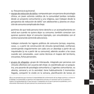 su frecuenciaesquincenal.
?equipo de reducción de daños: compuesto por una persona de psicología
clínica, un joven activista católico de la comunidad (ambos rentados
desde un proyecto comunitario) y una religiosa, que trabajan desde la
8
perspectiva de reducción de daño con adolecentes y jóvenes en situa-
cióndeconsumocomplicadodechepi.
partimos de que toda persona tiene derecho a un acompañamiento en
salud aun cuando no quiera dejar su consumo; también conectan con
quienes quieren dejar el consumo (ejemplo, con vinculándolxs con el
centronacionaldecontroldeadicciones).
trabajan visitando los lugares públicos de consumo (arroyo, esquinas,
casas...), a partir de construcción de vínculos (proximidad, confianza),
construyendo singularmente con cada unx un abordaje a partir de sus
inquietudes (y no a partir de su consumo); además acuden a las casas
cuando son convocadxs. usan como técnicas el mapeo del territorio,
encuestas,fichaspersonales.
?grupos de allegadas: grupo de interayuda, integrado por personas con
vínculos afectivos con usuarixs del chepi. es coordinado por un psiquía-
tra, una pasante de psicología comunitaria y 2 agentes comunitarias. es
abierto, semanal y en la vecindad. tiene habitualmente 3 momentos:
llegada, compartir lo vivido en la semana, planificación de tareas en
(8) es una perspectiva que reconoce la imposibilidad de la eliminación de las drogas químicas. se basa en
el diálogo y la proximidad, en generar otra experiencia vincular, en reconocer que es un proceso e
implica una gradualidad por lo que hay que ir trabajando con lo que la persona va pudiendo, y en ir
ofreciendo información útil para atenuar las consecuencias nocivas. 33
 