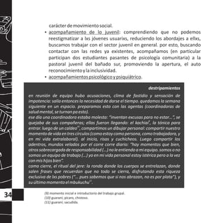 carácterdemovimientosocial.
?acompañamiento de lo juvenil: comprendiendo que no podemos
reestigmatizar a lxs jóvenes usuarixs, reduciendo los abordajes a ellxs,
buscamos trabajar con el sector juvenil en general. por esto, buscando
contactar con las redes ya existentes, acompañamos (en particular
participan dos estudiantes pasantes de psicología comunitaria) a la
pastoral juvenil del bañado sur, promoviendo la apertura, el auto
reconocimientoylainclusividad.
?acompañamientospsicológicoypsiquiátrico.
en reunión de equipo hubo acusaciones, clima de fastidio y sensación de
impotencia: salía entonces la necesidad de darse el tiempo. quedamos la semana
siguiente en un espacio. preparamos esto con las agentas (coordinadoras de
saludmental,seturnanpaesto).
ese día una coordinadora estaba molesta: “inventan excusas para no estar…”, se
9
quejaba de sus compañeras; ellas fueron llegando: el kachiai , la tónica para
10
entrar. luego de un caldeo , compartimos un dibujar personal: compartir nuestro
momentodevidaentrescírculos(comoestoycomopersona,comotrabajadora,y
en mi vida extralaboral). al inicio, risas y cuchicheos. Luego compartir los
adentros, mundos velados por el corre corre diario: “hay momentos que bien,
otrossobrecargadaderesponsabilidad(…)noleentiendoamiequipo.somosono
somos un equipo de trabajo (…) yo en mi vida personal estoy istérica pero a la vez
conmishijosbien”.
como cierre, el ritual del jere: la ronda donde los cuerpos se entrelazan, donde
salen frases que recuerdan que no todo se cierra, disfrutando esta riqueza
exclusiva de lxs pobres (“… pues sabemos que si nos abrazan, no es por plata”), y
11
suúltimomomentoelmbukuchu .
34
destripamientos
(9) momento inicial e introductorio del trabajo grupal.
(10) guaraní; pícaro, chistoso.
(11) guaraní; sacudida.
 