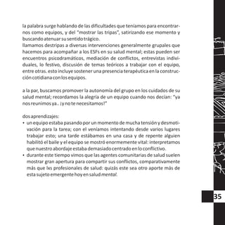 la palabra surge hablando de las dificultades que teníamos para encontrar-
nos como equipos, y del “mostrar las tripas”, satirizando ese momento y
buscandoatenuarsusentidotrágico.
llamamos destripas a diversas intervenciones generalmente grupales que
hacemos para acompañar a los ESFs en su salud mental; estas pueden ser
encuentros psicodramáticos, mediación de conflictos, entrevistas indivi-
duales, lo festivo, discusión de temas teóricos a trabajar con el equipo,
entre otras. estoincluye sostener una presencia terapéutica en la construc-
cióncotidianaconlosequipos.
a la par, buscamos promover la autonomía del grupo en los cuidados de su
salud mental; recordamos la alegría de un equipo cuando nos decían: “ya
nosreunimosya..¡ynotenecesitamos!”
dosaprendizajes:
?un equipo estaba pasando por un momento de mucha tensión y desmoti-
vación para la tarea; con el veníamos intentando desde varios lugares
trabajar esto; una tarde estábamos en una casa y de repente alguien
habilitó el baile y el equipo se mostró enormemente vital: interpretamos
quenuestroabordajeestabademasiadocentradoenloconflictivo.
?durante este tiempo vimos que las agentes comunitarias de salud suelen
mostrar gran apertura para compartir sus conflictos, comparativamente
más que lxs profesionales de salud: quizás este sea otro aporte más de
estasujetoemergentehoyensaludmental.
35
 