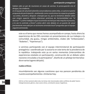 este es el tema que menos hemos acompañado en campo; hasta ahora las
experiencias de los ESFs consisten en presentaciones de sus trabajos a la
comunidad, aty guasu, mingas ambientales, clubes (de “embarazadas”,
“diabetes”, “hipertensas”).
si venimos participando con el equipo interministerial de participación
protagónica -coordinado por la asesoría en este tema de la presidencia de
la república- trabajando esto ya en varios momentos (intercambios de
experiencias estatales en participación, construcción de un debate sobre
12
nociones vinculadas a lo participativo , diseño de un pilotaje territorializa-
doenvarioslugaresdelpaís).
nudoscríticos
resumidamente van algunas cuestiones que nos parecen pendientes de
nuestroacompañamientos clinitarioshoy:
habían sido un par de reuniones en casas de vecinxs: la preocupación era el
dengue,loscriaderos.
enelequipodesaluddelafamiliaconversábamossobreellas,sicualeranuestra
propuesta de participación. analizando comoconstruimos los espacios grupales
-sus antes, durante y después- emergía que no, que no teníamos debate sobre
casi ningún aspecto: ¿cómo relacionar prácticas de horizontalidad con “el
director”?¿cómotrabajarelquelaactivistavecinalquemásimpulsaelproceso,
a la vez lo controla y frene? ¿cómo abrir este debate en un puesto de salud
fuertemente marcado por un activismo stronista local? preguntas que el equipo
seguirácaminando.
(12) en un foro nacional sobre esto, los temas más mencionados sobre conflictos de poder fueron:
intergeneracional, género, clase social, étnico, orientación sexual, lingüísticas.36
participación protagónica
 