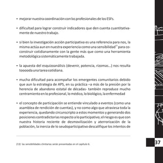 ?mejorarnuestracoordinaciónconlxsprofesionalesdelosESFs.
?dificultad para lograr construir indicadores que den cuenta cuantitativa-
mentedenuestrotrabajo.
?si bien la investigación acción participativa es una referencia para nos, la
13
misma actúa aun en nuestra experiencia como una sensibilidad para co-
construir cotidianamente con la gente más que como una herramienta
metodológicasistemáticamentetrabajada.
?la apuesta del esquizoanálisis (devenir, potencia, rizomas…) nos resulta
toooodaunatareacotidiana.
?mucha dificultad para acompañar los emergentes comunitarios debido
que aun la estrategia de APS, en su práctica –a más de la presión por la
herencia de abandono estatal de décadas- también reproduce mucho
centramientoenloprofesional,lomédico,lobiológico,laenfermedad
?el concepto de participación se entiende vinculado a eventos (como una
asamblea de rendición de cuentas), y no como algo que atraviesa toda la
experiencia, quedando circunscripto a estos momentos y generando dos
posicionescontradictoriasrespectoaloparticipativo;elriesgoesquecon
nuestra historia reciente de desmovilización y aterrorización de la
población, la inercia de lo seudoparticipativo descalifique los intentos de
(13) las sensibilidades clinitarias serán presentadas en el capítulo 6. 37
 