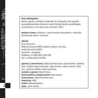 ficha bibliográfica
barúa, agustín. clinitaria: andando, de a chiquito, con la gente.
acompañamientos clínicos en salud mental desde sensibilidades
comunitarias. cruz roja suiza: asunción; 2011.
palabras claves: clinitaria – salud mental comunitaria – atención
primaria de salud – asunción.
edición
cruz roja suiza.
defensa nacional 849 c/ padre cardozo, 1er piso.
casilla de correo 2014.
asunción - paraguay.
teléfono: (++595) (021) 228 199
fax: (++595) (021) 214 941
aportes y comentarios: rebeca benítez sosa. silvana brítez. waldina
soto. claudia raquel samudio. sady ramírez. esther navarro. félix
ruiz. verónica villalba. elena martínez.
revisión y ajustes: fabio franco.
diseño gráfico y diagramación: poly acosta.
ilustraciones: rebeca benítez sosa.
impresión: AGR.
tirada: 500 ejemplares.
copy… para usarse.2
 