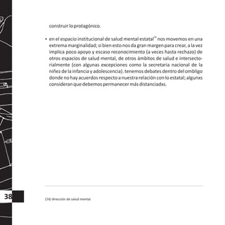 construirloprotagónico.
14
?en el espacio institucional de salud mental estatal nos movemos en una
extrema marginalidad; si bien estonos da gran margenpara crear, a la vez
implica poco apoyo y escaso reconocimiento (a veces hasta rechazo) de
otros espacios de salud mental, de otros ámbitos de salud e intersecto-
rialmente (con algunas excepciones como la secretaria nacional de la
niñez de la infancia y adolescencia). tenemos debates dentro del ombligo
dondenohayacuerdosrespectoanuestrarelaciónconloestatal;algunxs
consideranquedebemospermanecermásdistanciadxs.
(14) dirección de salud mental.38
 