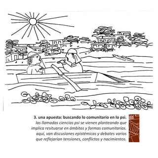 3. una apuesta: buscando lo comunitario en lo psi.
las llamadas ciencias psi se vienen planteando que
implica resituarse en ámbitos y formas comunitarias.
aquí, van discusiones epistémicas y debates varios
que reflejarían tensiones, conflictos y nacimientos.
 
