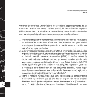 viniendo de nuestras universidades en asunción, específicamente de las
llamadas carreras de salud, fuimos viendo la necesidad de repensar
críticamente nuestras matrices de pensamiento, desde donde comprende-
mos,desdedondeteorizamos;comenzamosportresdiscusiones:
1. sobre el cientificismo: nombramos así una ciencia que no da respuesta a
las necesidades reales de la población, descontextualizada pués le falta
la apoyatura de una realidad a partir de la cual formular sus problemas,
susmétodosysusresultados.
2. sobre el modelo médico hegemónico (MMH): entendido como una lógica
implícita que configura fuertemente las profesiones de salud (y también
el llamado sentido común). menéndez (1988) lo define como “el
conjuntode prácticas,saberes y teorías generadas por el desarrollo de lo
que se conocecomomedicinacientífica,elcual desde fines del sigloXVIII
haidolograndodejarcomosubalternosalconjuntodeprácticas,saberes
e ideologías que dominaban en los conjuntos sociales, hasta lograr
identificarse como la única forma de atender la enfermedad, legitimada
tantoporcriterioscientíficoscomoporelestado”.
3. sobre el modelo manicomial: ¿qué sería lo crucial para caracterizar lo
manicomial? pensamos que es una tajante separación entre quienes
detentan cierto poder y quienes deben someterse a el (“pacientes…
locxs…”); esto, planteado desde una falseadora división seudohomoge-
curamos con lo que somos.
nacht
42
 