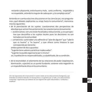 neizante subyacente, entre buenx y malx, sanx y enfermx, respetable y
15
norespetable,velandolosingulardecadaquien,ylocomplejosocial .
teniendo en cuenta estas tres discusiones en las ciencias psi, nos pregunta-
mos ¿qué debates explicarían su viraje hacia lo comunitario?; menciona-
moslossiguientes:
?de la pasivización de los sujetos. cuestionamos dos perspectivas de
abordajequevemosfrecuentemente;lascaracterizamosbrevemente:
wasistencialista. conuna visión focalizada y reduccionista, y una perspec-
tiva que descalifica a los sujetos locales pues las decisiones no son
tomadasconlacomunidad.
wcaritativista.suelehaberunaadhesiónal“plandealguien”que“sabelo
que es bueno” y “es bueno”, y que ofrece como limosna lo que
correspondeporderecho.
ambospartendedossupuestos:
“lagentetienevaloresyprácticasinadecuadas”.
“lagentenopuedeorganizarseporsimisma”.
así,lapoblaciónesresponsabilizada,yculpabilizada,desucondición.
?de la neutralidad. el velamiento de las relaciones de poder (explotación,
dominación, sujeción) es un punto fundante; sostener esta negación es
unimposibilitanteéticoenlocomunitario.
(15) dos expresiones de lo manicomial en nuestro medio son los reduccionismos biologicistas, que
entienden la conducta reducida a la neuroquímica y a la genética por un lado; y los reduccionismos
conductista –cognitivistas que adolecen de una negación del sujeto reduciéndolo a “conductas a
modificar”. 43
 