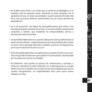 ?de la falta como centro. una visión que se centra en lo patológico, en el
malestar, vela los aspectos sanos, alienando un todo complejo, con el
agravante de que, en estas comunidades, la gente justamente sabe más
de lo sano que de lo enfermo, favoreciendo una aún mayor posición de
dependencia.
?de lo no procesual. una lógica de acompañamientos que coloca a los
llamados proyectos sociales como fines, y no como medios; produciendo
campañas o talleres, que atropellan las temporalidades, formas y
procesosdecadacomunidad.
?delaarreflexividadsobrenos.quienestrabajamoscomoprofesionalesen
salud mental solemos -comparativamente con otros ámbitos de la salud-
no tener tanto aparataje (llamados métodos auxiliares de diagnóstico),
porloqueelvalordelvínculoescrucial.
?de la linealidad explicativa. las explicaciones causales lineales se encuen-
tran con grandes limitaciones para explicar lo comunitario, caracterizado
porlocaótico,loincierto,locomplejo.
?del fatalismo. este justifica la postura de conformismo y sumisión, y
refuerza y reproduce el orden existente. así, la desesperanza es un lugar
desdeelquenoesposiblecrearycreerconlascomunidadesyporello,en
nuestra interpretación, un imposibilitador ético para quien quiera
trabajarconellas.
45
 