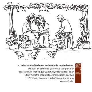 4. salud comunitaria: un horizonte de movimientos.
de aquí en adelante queremos compartir la
construcción teórica que venimos produciendo. para
situar nuestra propuesta, comenzamos por dos
referencias centrales: salud comunitaria, y lo
comunitario.
 