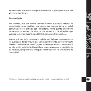 este horizonte nos facilita dialogar e inventar con la gente y con lo que ella
viveensusterritorios.
locomunitario
nos interesa, más que definir comunidad como sustantivo, trabajar lo
comunitario como cualidad. nos parece que nuestra tarea en salud
comunitaria no es definida por “indicadores” como cuanto empedrado
caminamos, el número de charcos que saltemos o de chanchos que
veamos.aldecirdezibechi(nuin,2008):lacomunidadnoes,sehace.
¿desde qué idea de lo comunitario trabajamos? lo hacemos centrados en
las cualidades de los vínculos que vamos construyendo. aquí tomamos la
16
idea de communitas de turner , quien entiende esto como los momentos
de interacción social de la vida cotidiana en que se produce un sentimiento
de nosotrxs, se experimenta una igualdad entre sujetos y el sentimiento de
humanidad.
(16) turner v. el proceso ritual, liminalidad y communitas: modelo y proceso. madrid: taurus; 1969.
49
 
