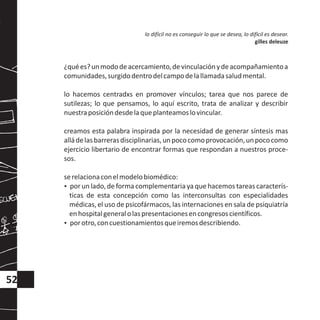¿quées?unmododeacercamiento,devinculaciónydeacompañamientoa
comunidades,surgidodentrodelcampodelallamadasaludmental.
lo hacemos centradxs en promover vínculos; tarea que nos parece de
sutilezas; lo que pensamos, lo aquí escrito, trata de analizar y describir
nuestraposicióndesdelaqueplanteamoslovincular.
creamos esta palabra inspirada por la necesidad de generar síntesis mas
alládelasbarrerasdisciplinarias,unpococomoprovocación,unpococomo
ejercicio libertario de encontrar formas que respondan a nuestros proce-
sos.
serelacionaconelmodelobiomédico:
?por un lado, de forma complementaria ya que hacemos tareas caracterís-
ticas de esta concepción como las interconsultas con especialidades
médicas, el uso de psicofármacos, las internaciones en sala de psiquiatría
enhospitalgeneralolaspresentacionesencongresoscientíficos.
?porotro,concuestionamientosqueiremosdescribiendo.
lo difícil no es conseguir lo que se desea, lo difícil es desear.
gilles deleuze
52
 