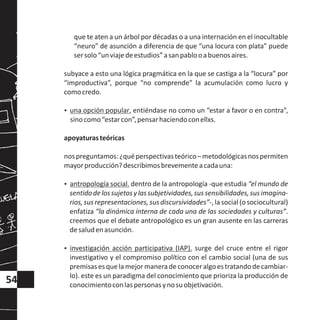 que te aten a un árbol por décadas o a una internación en el inocultable
“neuro” de asunción a diferencia de que “una locura con plata” puede
sersolo“unviajedeestudios”asanpablooabuenosaires.
subyace a esto una lógica pragmática en la que se castiga a la “locura” por
“improductiva”, porque “no comprende” la acumulación como lucro y
comocredo.
?una opción popular, entiéndase no como un “estar a favor o en contra”,
sinocomo“estarcon”,pensarhaciendoconellxs.
apoyaturasteóricas
nospreguntamos:¿quéperspectivasteórico–metodológicasnospermiten
mayorproducción?describimosbrevementeacadauna:
?antropología social. dentro de la antropología -que estudia “el mundo de
sentidodelossujetosylassubjetividades,sussensibilidades,susimagina-
rios,susrepresentaciones,susdiscursividades”-,lasocial(osociocultural)
enfatiza “la dinámica interna de cada una de las sociedades y culturas”.
creemos que el debate antropológico es un gran ausente en las carreras
desaludenasunción.
?investigación acción participativa (IAP). surge del cruce entre el rigor
investigativo y el compromiso político con el cambio social (una de sus
premisasesquelamejormaneradeconoceralgoestratandodecambiar-
lo). este es un paradigma del conocimiento que prioriza la producción de
conocimientoconlaspersonasynosuobjetivación.
54
 