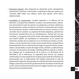 ?educación popular. esta propuesta en educación revisa concepciones
autoritarias y clasistas en educación. rompiendo la idea que solemos oír
“siempre debe haber una cabeza”, toma otra opción: entre tod+s,
sabemostodo.
?sociedades en movimiento. ¿cuánto apostarle a la defensa de los
derechos y las garantías estatales? ¿cuánto a las producciones autóno-
mas comunitarias? esto nos parece una pregunta a construir colectiva y
territorialmente. ambas cuestiones nos llevan a la discusión de la noción
de movimientos sociales: tradicionalmente las ciencias sociales se han
centrado más en analizar sus aspectos formales (objetivos, pertenencia
estructural, características de sus movilizaciones, motivos por los que
irrumpen…). nos parece más útil la noción -planteada y argumentada por
raúl zibechi (2007)- de sociedades en movimiento: es un sistema de
relaciones sociales que se expresan en un territorio (sus flujos y circula-
ciones, y no las estructuras); incluye como características compartidas la
territorialización de los movimientos (arraigo en espacios físicos recupe-
rados o conquistados a través de largas luchas, abiertas o subterráneas);
la buscan la autonomía, de estados, partidos políticos, iglesias o sindica-
tos; trabajan por la revalorización de la cultura y la afirmación de la
identidad y de la diferencia; la capacidad para formar sus propios
intelectuales; el nuevo papel de las mujeres (y por ende de lo familiar); la
preocupación por la organización del trabajo (rehuyendo el tipo de
organizacióntaylorista:jerarquizada,condivisióndetareasentrequienes
dirigen y ejecutan) y la relación protectora de la naturaleza; las formas de
acción instrumentales de antaño (como la huelga), tienden a ser sustitui-
dasporformasautoafirmativas.
55
 