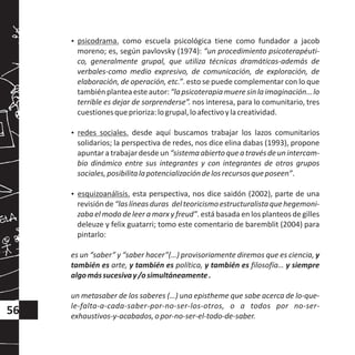 ?psicodrama. como escuela psicológica tiene como fundador a jacob
moreno; es, según pavlovsky (1974): “un procedimiento psicoterapéuti-
co, generalmente grupal, que utiliza técnicas dramáticas-además de
verbales-como medio expresivo, de comunicación, de exploración, de
elaboración, de operación, etc.”. esto se puede complementar con lo que
tambiénplanteaesteautor:“lapsicoterapiamueresinlaimaginación…lo
terrible es dejar de sorprenderse”. nos interesa, para lo comunitario, tres
cuestionesqueprioriza:logrupal,loafectivoylacreatividad.
?redes sociales. desde aquí buscamos trabajar los lazos comunitarios
solidarios; la perspectiva de redes, nos dice elina dabas (1993), propone
apuntaratrabajardesdeun“sistemaabiertoqueatravésdeunintercam-
bio dinámico entre sus integrantes y con integrantes de otros grupos
sociales,posibilitalapotencializacióndelosrecursosqueposeen”.
?esquizoanálisis. esta perspectiva, nos dice saidón (2002), parte de una
revisiónde“laslíneasduras delteoricismoestructuralistaquehegemoni-
zaba el modo de leer a marx y freud”. está basada en los planteos de gilles
deleuze y felix guatarri; tomo este comentario de baremblit (2004) para
pintarlo:
es un “saber” y “saber hacer”(…) provisoriamente diremos que es ciencia, y
también es arte, y también es política, y también es filosofía… y siempre
algomássucesivay/osimultáneamente.
un metasaber de los saberes (…) una epistheme que sabe acerca de lo-que-
le-falta-a-cada-saber-por-no-ser-los-otros, o a todos por no-ser-
exhaustivos-y-acabados,opor-no-ser-el-todo-de-saber.
56
 