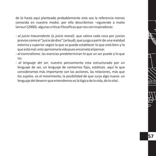 de lo hasta aquí planteado probablemente esta sea la referencia menos
conocida en nuestro medio. por ello describimos –siguiendo a maite
larrauri(2000)-algunascríticasfilosóficasquenossoninspiradoras:
- al juicio trascendente (o juicio moral). que valora cada cosa por juicios
previoscomoel“juiciodedios”(artaud),quejuzgaapartirdeunarealidad
externa y superior según la que se puede establecer lo que está bien y lo
queestámal;estoaprisionalavidapuesencorsetaelpensar.
- al esencialismo. las esencias predeterminan lo que un ser puede y lo que
no.
- al lenguaje del ser. nuestro pensamiento esta estructurado por un
lenguaje de ser, un lenguaje de contornos fijos, estáticos. aquí lo que
consideramos más importante son las acciones, las relaciones, más que
los sujetos. es el movimiento, la posibilidad de que surja algo nuevo: un
lenguajedeldevenirqueentendemoseslalógicadelavida,delovital.
57
 