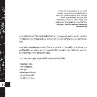 entendemos por "sensibilidades" ciertas referencias que venimos constru-
yendo para nuestras prácticasclínicasen el acompañarprocesos comunita-
rios.
a esta tarea no la concebimos desde la idea de un mapa fijo sino desde una
cartografía, un proceso en movimiento: es para este transitar que las
proponemoscomosensibilidades.
alasmismas,elegimosmetafóricamentellamarlas:
-localizar-nos.
-eróticasocial.
-tempos.
-compro-meterse.
-utopi-andando.
-re-conocer-nos.
a los médicos: que salgan de sus cuatro
paredes y vean a la comunidad, la gente
que está realmente mal no se va a ir junto
a ellos, que aprendan a ir junto a los
pacientes y no los pacientes junto a ellos.
(sugerencia de una agente comunitaria de
salud para profesionales que trabajan en
la comunidad)
60
 