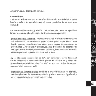 compartimosunadescripciónmínima:
a)localizar-nos
el situarnos y situar nuestro acompañamiento en lo territorial local es un
desafío mucho más complejo que el hecho mecánico de caminar una
vecindad.
este es un camino a andar, y a andar compartido; sólo desde esta proximi-
dadvamoscomprendiendo.paraesto,trabajamoslosiguiente:
?pensar desde lo territorial. ante las habituales prácticas extramuros en
saluddenuestrosistemaestatal,yaseaporcampañas-esporádicascomo
las del dengue, rubéola; o sistemáticas como ciertas vacunaciones-, ya
por charlas (¿monólogos?) educativas, aquí buscamos la potencia de
trabajar desde donde la gente vive su cotidiano, buscando sintonizarnos
consucapacidaddeproduciryreproducirlavida.
hoy, los abordajes en reducción de daño con personas complicadas con el
uso de chepi son la experiencia más gráfica de trabajar en y desde los
lugares de encuentro habituales: “la calle”, en este caso orillas de arroyos,
esquinasoalerosdeunacapilla.
?dignificar las culturas locales. el fin no es instrumentalizar los saberes,
sentires y haceres de las comunidades. lo que buscamos son dignificacio-
nes,yestosolopodráserconstruidoconellas.
61
 