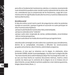 para ello es fundamental mantenernos atentxs a si estamos reconociendo
cuan etnocéntrica pudiera estar siendo nuestra valoración de lxs otrxs y de
nos. entendemos que la comprensión de los fenómenos, surge del cruza-
miento entre los significados locales (forma emic) y nuestras elaboraciones
teóricas(formaetic).
b)eróticasocial
la idea de erótica social nació a partir de preguntarnos sobre las protestas
sociales en asunción: ¿porque la gente en asunción no suele participar en
ellas?tuvimosestashipótesis:
.porqueesplanteadademaneraaburridayestereotipada.
.porqueesvaloradacomo“violenta”.
.porque suele estar enajenada de ciertas cotidianeidades, encerrándose
sóloenciertasperspectivas.
.porquesueleobviarlosmodosdeencuentroqueyalagentetiene.
esta discusión convergió con otra sobre tres cuestiones que consideramos,
dentro de su complejidad, vinculadas a dificultar las construcciones
grupalescomunitarias:aburrimiento,solemnidadyvergüenza.
entonces, el eros aquí se relaciona con lo alegre, lo vitalizante; alicia
fernández (2000), desde la psicopedagogía, nos dice que la alegría derriba
“los monumentos de la solemnidad para dejar fluir la energía de la vida”. es
ya casi una frase hecha en nuestras discusiones teóricas, traerla a alicia
cuando nos decía que lo contrario de la alegría no es la tristeza sino el
aburrimiento, ya que desde el primero podemos crear (véanse guaranias,
tangos,bossanovas,blues…).
62
 