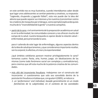 en este sentido nos es muy ilustrativa, cuando intentábamos saber desde
que lugar unos adolescentes se sentían potentes y creativos, su respuesta:
“cogiendo, chupando y jugando fútbol”; esto nos puede dar la idea del
abismo que puede separar sus intereses y los nuestros (concientizar contra
loscriaderosdemosquitosporeldengue,comoejemplo)explicandoquizás
muchadela“insensibilidaddelagente”anuestrascampañas.
?partir de lo sano. si el centramientode la preparación académica en salud
es en la enfermedad, las comunidades conocen y nos ofrecen mucho del
campo de la salud. nuestra búsqueda es operar desde la relación salud –
enfermedad,peropriorizandolosano.
para ir saliendo de este lugar de enfermólogxs, algunos aspectos dentro
delaideadesaludquetenemos,yqueconsideramosimportanteresaltar,
sonlocorporal,loafectivo,elcrearylaespontaneidad.
¿qué ámbitos cotidianos parecen mostrar privilegiadamente lo sano?
tomamos cuatro: fiesta, arte, humor, juego. sin idealizaciones de las
mismas (como todo fenómeno social son complejas y contradictorias),
pero creemos que allí esta mucha de la potencia creativa de las comuni-
dades.
?más allá del inconciente freudiano. trabajamos con el constructo del
inconciente: si cuestionamos que solo sea concebido dentro de la
postulaciónfreudianaortodoxaque,conguatarri(2005),sereducea:
1. un 'performance' oral individual, basada generalmente en un modo
familiarista de la subjetividad, en el contexto de las sociedades
63
 