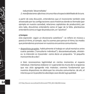 industriales'desarrolladas'
2.manifestacionesafectivascircunscritasalespaciodebilitadodelacura.
a partir de esta discusión, entendemos que el inconciente también está
atravesado por las configuraciones socio históricas donde es formado (por
ejemplo en nuestra sociedad, relaciones capitalistas de producción); por
otro lado, discutimos entenderlo como el lugar de la falta. planteamos
entenderlocomounlugardeproducción,en“positivo”.
c)tempos
17
esta expresión -según un diccionario castellano - se refiere en música y
poesía al ritmo, al compás. aquí lo usamos para pensar el ritmo, los modos
quepretendemospromoverennuestrosencuentroscomunitarios.
?dispositivos grupales. habitualmente el trabajo en salud mental es entre
cuatro paredes (“consultorio individual”): descontextualizado, ahistóri-
co. la intención es trascender -como decía un psiquiatra- “el pequeño
manicomitodeados”.
si bien reconocemos legitimidad en ciertos momentos al espacio
individual, intentamos elaborar e ir superando los muros de la vergüenza
que nos aísla agregando más malestar; creemos fundamental que
nuestros dispositivos no obstruyan los vínculos comunitarios. de ahí, el
intentoqueenloposiblelosabordajesseandesdelagrupalidad.
(17) http://buscon.rae.es/draeI/SrvltConsulta?TIPO_BUS=3&LEMA=tempo64
 