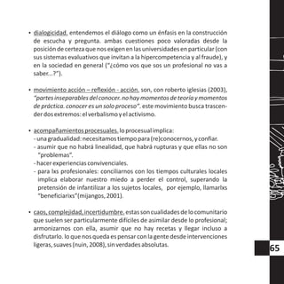 ?dialogicidad. entendemos el diálogo como un énfasis en la construcción
de escucha y pregunta. ambas cuestiones poco valoradas desde la
posicióndecertezaquenosexigenenlasuniversidadesenparticular(con
sus sistemas evaluativos que invitan a la hipercompetencia y al fraude), y
en la sociedad en general (“¿cómo vos que sos un profesional no vas a
saber...?”).
?movimiento acción – reflexión - acción. son, con roberto iglesias (2003),
“partesinseparablesdelconocer.nohaymomentosdeteoríaymomentos
de práctica. conocer es un solo proceso”. este movimiento busca trascen-
derdosextremos:elverbalismoyelactivismo.
?acompañamientosprocesuales.loprocesualimplica:
-unagradualidad:necesitamostiempopara(re)conocernos,yconfiar.
- asumir que no habrá linealidad, que habrá rupturas y que ellas no son
“problemas”.
-hacerexperienciasconvivenciales.
- para lxs profesionales: conciliarnos con los tiempos culturales locales
implica elaborar nuestro miedo a perder el control, superando la
pretensión de infantilizar a los sujetos locales, por ejemplo, llamarlxs
“beneficiarixs”(mijangos,2001).
?caos,complejidad,incertidumbre.estassoncualidadesdelocomunitario
que suelen ser particularmente difíciles de asimilar desde lo profesional;
armonizarnos con ella, asumir que no hay recetas y llegar incluso a
disfrutarlo. lo que nos queda es pensar conla gente desde intervenciones
ligeras,suaves(nuin,2008),sinverdadesabsolutas.
65
 