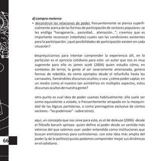d)compro-meterse
?deconstruir las relaciones de poder. frecuentemente se piensa superfi-
cialmente acerca de las formas de participación de sectores populares: se
les endilga “haraganería… pasividad… alienación…”; creemos que es
importante reconocer (rebellato) cuales son las condiciones existentes
para la participación: ¿qué posibilidades de participación existen en cada
situación?
desprejuiciarnos para intentar comprender la experiencia allí, en lo
particular es el ejercicio cotidiano para esto. un autor que nos es muy
sugerente para ello es james scott (2004) quien estudia cómo, en
contextos de terror, la gente al ser severamente amenazada, genera
formas de rebeldía; da como ejemplos desde el refunfuño hasta los
carnavales, llamándoles discursos ocultos; o sea: ¿cómo poder captar, en
un medio como el nuestro tan asimétrico en múltiples aspectos, estos
discursosocultosdenuestragente?
otro punto es cual idea de poder usamos habitualmente: ella suele ser
como equivalente a estado, o frecuentemente atrapado en la mezquin-
dad de las lógicas partidarias, o como prerrogativa exclusiva de ciertos
sectores-“lxspoderosxs”-sobreotros).
aquí, un concepto que nos sirve para esto, es el de deleuze (2006) -desde
el filósofo baruch spinoza- quien define al poder desde un sentido más
extenso del que solemos usar: poder entendido como instituciones que
buscan entristecernos para controlarnos. con esta idea más amplia del
poder (y de lo político) quizás podamos comprender mejor sus dinámicas
enelcotidiano.
66
 