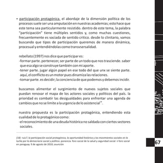 ?participación protagónica. el abordaje de la dimensión política de los
procesossueleserunaamputaciónennuestrasacademias;estohaceque
este tema sea particularmente resistido. dentro de este tema, la palabra
“participación” tiene múltiples sentidos y, como muchas cuestiones,
frecuentemente es vaciada de sentido critico. desde lo clinitario, vamos
buscando que tipos de participación queremos de manera dinámica,
procesualyentendiéndolascomotransvsersalidad.
rebellato(1997)nosdicequeparticipares:
-formar parte. pertenecer, ser parte de un todo que nos trasciende. saber
queesaalgoseconstruyetambiénconmiaporte.
-tener parte. jugar algún papel en ese todo del que unx se siente parte.
aquí,elconflictoesunmotorpuesdinamizalasrelaciones.
-tomarparte.esdecidir;laconcienciadequepodemosydebemosincidir.
buscamos alimentar el surgimiento de nuevos sujetos sociales que
puedan renovar el mapa de los actores sociales y políticos del país. la
prioridad es combatir las desigualdades para enfrentar una agenda de
18
cambiosquenoselimitealaurgenciadeloasistencial .
nuestra propuesta es la participación protagónica, entendiendo esta
cualidaddeloprotagónicocomo:
-elreconocimientodeunadeudahistóricanosaldadaconciertossectores
sociales.
(18) ruiz f. la participación social protagónica, la oportunidad histórica y los movimientos sociales en la
lucha por la democracia social y política. ponencia. foro social de la salud y seguridad social. ii foro social
en paraguay. 9 de agosto de 2010; asunción 67
 