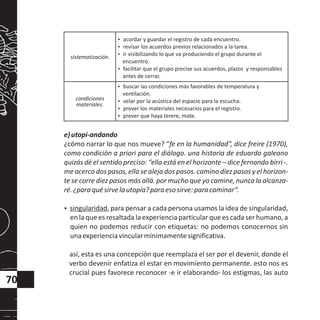 e)utopi-andando
¿cómo narrar lo que nos mueve? “fe en la humanidad”, dice freire (1970),
como condición a priori para el diálogo. una historia de eduardo galeano
quizás dé el sentido preciso: “ella está en el horizonte – dice fernando birri -.
me acerco dos pasos, ella se aleja dos pasos. camino diez pasos y el horizon-
te se corre diez pasos más allá. por mucho que yo camine, nunca la alcanza-
ré.¿paraquésirvelautopía?paraesosirve:paracaminar”.
?singularidad. para pensar a cada persona usamos la idea de singularidad,
en la que es resaltada la experiencia particular que es cada ser humano, a
quien no podemos reducir con etiquetas: no podemos conocernos sin
unaexperienciavincularmínimamentesignificativa.
así, esta es una concepción que reemplaza el ser por el devenir, donde el
verbo devenir enfatiza el estar en movimiento permanente. esto nos es
crucial pues favorece reconocer -e ir elaborando- los estigmas, las auto
70
sistematización.
?acordar y guardar el registro de cada encuentro.
?revisar los acuerdos previos relacionados a la tarea.
?ir visibilizando lo que va produciendo el grupo durante el
encuentro.
?facilitar que el grupo precise sus acuerdos, plazos y responsables
antes de cerrar.
condiciones
materiales.
?buscar las condiciones más favorables de temperatura y
ventilación.
?velar por la acústica del espacio para la escucha.
?prever los materiales necesarios para el registro.
?prever que haya terere, mate.
 