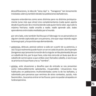 descalificaciones, la idea de “zona roja” o “haraganes” tan tenazmente
instaladassobre(ytambiéndesde)laspoblacionesbañadenses.
requiere entendernos como seres distintxs pero no distintxs jerárquica-
mente (unxs más que otrxs) sino complementarios (cada quien aporta
desde lo particular de si mismx) donde cada quien tiene valor. aquí vale la
máxima freiriana: nadie enseña a nadie. nadie aprende sólx. todxs
aprendemosentretodxsmediadosporelmundo.
por otro lado, esto también facilita que el liderazgo no se personalice en
alguien siendo capturado por una persona, sino que vaya rotando según
latareagrupal,yloqueéstavayademandando.
?potencias. deleuze, postula valorar a cada ser a partir de su potencia, o
sea:loquerealmentepuedehacerunserencadasituación;daelejemplo
(tengamosaquípresentelanocióndelosingulararribaplanteada)deque
un caballo de tiro, por lo que hace, esta más cerca de un buey que de un
caballo de carrera pese a que ambos sean llamados caballo, o sea lo que
sepriorizaesloquehaceynosu“nombre”.
?grietas. ante situaciones y desafíos que de entrada se nos presentan
como indiscutiblemente aplastantes, insuperables –situaciones muy
habituales en poblaciones multiviolentadas como la de los bañados, y
sobretodo para personas que venimos de otros contextos, quizás, más
favorecidos-,buscamosentrarenlasfisuras:paranoquedaratrapadxsen
ladesesperanza.
71
 