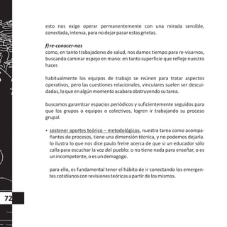 esto nos exige operar permanentemente con una mirada sensible,
conectada,intensa,paranodejarpasarestasgrietas.
f)re-conocer-nos
como, en tanto trabajadorxs de salud, nos damos tiempo para re-visarnos,
buscando caminar espejo en mano: en tanto superficie que refleje nuestro
hacer.
habitualmente los equipos de trabajo se reúnen para tratar aspectos
operativos, pero las cuestiones relacionales, vinculares suelen ser descui-
dadas,loqueenalgúnmomentoacabaraobstruyendosutarea.
buscamos garantizar espacios periódicos y suficientemente seguidos para
que los grupos o equipos o colectivos, logren ir trabajando su proceso
grupal.
?sostener aportes teórico – metodológicos. nuestra tarea como acompa-
ñantes de procesos, tiene una dimensión técnica, y no podemos dejarla.
lo ilustra lo que nos dice paulo freire acerca de que si un educador sólo
calla para escuchar la voz del pueblo: o no tiene nada para enseñar, o es
unincompetente,oesundemagogo.
para ello, es fundamental tener el hábito de ir conectando los emergen-
tescotidianosconrevisionesteóricasapartirdelosmismos.
72
 
