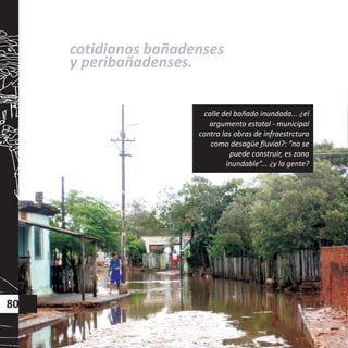 cotidianos bañadenses
y peribañadenses.
80
calle del bañado inundada... ¿el
argumento estatal - municipal
contra las obras de infraestrctura
como desagüe fluvial?: “no se
puede construir, es zona
inundable”... ¿y la gente?
 