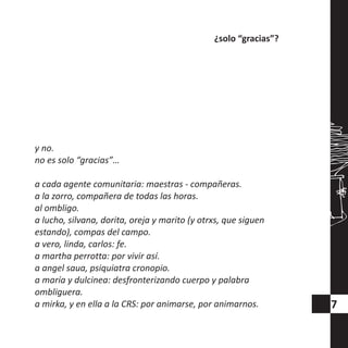y no.
no es solo “gracias”…
a cada agente comunitaria: maestras - compañeras.
a la zorro, compañera de todas las horas.
al ombligo.
a lucho, silvana, dorita, oreja y marito (y otrxs, que siguen
estando), compas del campo.
a vero, linda, carlos: fe.
a martha perrotta: por vivir así.
a angel saua, psiquiatra cronopio.
a maría y dulcinea: desfronterizando cuerpo y palabra
ombliguera.
a mirka, y en ella a la CRS: por animarse, por animarnos.
¿solo “gracias”?
7
 