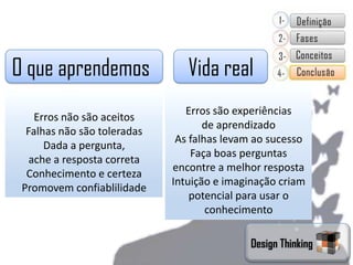 O que aprendemos                Vida real
                                Erros são experiências
    Erros não são aceitos
                                    de aprendizado
  Falhas não são toleradas
                              As falhas levam ao sucesso
      Dada a pergunta,
                                 Faça boas perguntas
   ache a resposta correta
                             encontre a melhor resposta
  Conhecimento e certeza
                             Intuição e imaginação criam
 Promovem confiablilidade
                                 potencial para usar o
                                     conhecimento

                                            Design Thinking
 