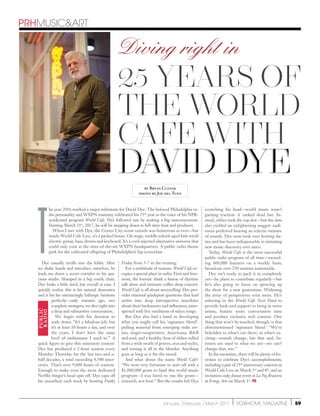 January /February /March 2017 | rowhome magazine | 59
David Dye
PRHmusicart
25 years of
The World
Cafe with
David Dye
Dye casually strolls into the lobby. After
we shake hands and introduce ourselves, he
leads me down a secret corridor to his spa-
cious studio. Slumped in a big comfy chair,
Dye looks a little tired, but overall at ease. I
quickly realize this is his natural demeanor
and it fits his entrancingly lethargic baritone
perfectly—only minutes ago, two
complete strangers, we dive right into
a deep and substantive conversation.
We begin with his decision to
scale down. “It’s a fabulous job, but
it’s at least 10 hours a day, and over
the years, I don’t have the same
level of enthusiasm I used to.” A
quick figure to give this statement context:
Dye has produced a 2-hour session every
Monday-Thursday for the last two-and-a-
half decades, a total exceeding 4,500 inter-
views. That’s over 9,000 hours of content.
Enough to make even the most dedicated
Netflix binger’s head spin off. Dye caps off
his marathon each week by hosting Funky
Friday from 5-7 in the evening.
For a multitude of reasons, World Cafe oc-
cupies a special place in radio. First and fore-
most, the format: think a fusion of daytime
talk show and intimate coffee shop concert.
World Cafe is all about storytelling: Dye pro-
vides minimal guidepost questions that lead
artists into deep introspective anecdotes
about their backstories and influences, inter-
spersed with live renditions of select songs.
But Dye also had a hand in developing
what you might call his ‘signature blend’:
pulling material from emerging indie art-
ists; singer-songwriters; Americana; RB
and soul; and a healthy dose of oldies culled
from a wide swath of genres, eras and styles,
and tossing it all in the blender. Anything
goes as long as it fits the mood.
And what about the name World Cafe?
“We were very fortunate to start off with a
$1,000,000 grant to fund this world music
program—I was hired to run the grant—
research, not host.” But the results left Dye
scratching his head—world music wasn’t
gaining traction: it ranked dead last. In-
stead, oldies took the top slot—but the data
also yielded an enlightening nugget: audi-
ences preferred hearing an eclectic mixture
of sounds. Dye soon took over hosting du-
ties and has been indispensable in initiating
new music discovery ever since.
Today, World Cafe is the most successful
public radio program of all time—exceed-
ing 600,000 listeners on a weekly basis,
broadcast over 250 stations nationwide.
Dye isn’t ready to pack it in completely
yet—he plans to contribute regularly—but
he’s also going to focus on sprucing up
the show for a new generation. Widening
the array of perspectives even more. He’s
ushering in the World Cafe Next Fund to
provide back-end support to bring in more
artists, feature more conversation time
and produce exclusive web content. One
thing that won’t be touched, though, is that
aforementioned ‘signature blend.’ “We’re
beholden to what’s out there, to what’s ex-
citing—sounds change, but that said, lis-
teners are used to what we are—we can’t
change that, too.”
In the meantime, there will be plenty of fes-
tivities to celebrate Dye’s accomplishments,
including a pair of 25th
anniversary concerts at
World Cafe Live on March 3rd
and 4th
, and an
invitation-only donor event at La Peg Brasserie
at Fringe Arts on March 1st
. prh
T
he year 2016 marked a major milestone for David Dye. The beloved Philadelphia ra-
dio personality and WXPN mainstay celebrated his 25th
year as the voice of his NPR-
syndicated program World Cafe. Dye followed suit by making a big announcement.
Starting March 31st
, 2017, he will be stepping down as full-time host and producer.
When I met with Dye, the Center City scene outside was boisterous as ever—but
inside World Cafe Live, it’s a packed house. On stage, middle school-aged kids wield
electric guitar, bass, drums and keyboard. It’s a cool-injected alternative universe that
could only exist at the state-of-the-art WXPN headquarters. A public radio theme
park for the cultivated offspring of Philadelphia’s hip iconoclast.
PUBLIC
RADIO
by Bryan Culver
photo by Joe del Tufo
Diving right in
 