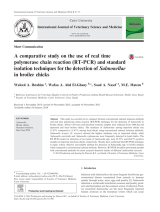 Short Communication
A comparative study on the use of real time
polymerase chain reaction (RT-PCR) and standard
isolation techniques for the detection of Salmonellae
in broiler chicks
Waleed A. Ibrahim a
, Wafaa A. Abd El-Ghany b,*, Soad A. Nasef a
, M.E. Hatem b
a
Reference Laboratory for Veterinary Quality Control on Poultry Production-Animal Health Research Institute, Dokki, Giza, Egypt
b
Faculty of Veterinary Medicine, Cairo University, Giza, Egypt
Received 1 November 2013; revised 14 November 2013; accepted 16 November 2013
Available online 10 January 2014
KEYWORDS
Salmonella;
Broiler chicks;
Standard isolation;
Real time PCR
Abstract This study was carried out to compare between conventional cultural isolation methods
and real time polymerase chain reaction (RT-PCR) technique for the detection of Salmonella in
broiler chicks. About 120 livers and intestinal contents samples were collected from 1800 day-old
imported and local broiler chicks. The incidence of Salmonellae among imported chicks was
11.67% compared to 21.67% among local chicks using conventional cultural isolation methods.
Salmonella newport (S. newport) showed the highest incidence rate in imported chicks, while
Salmonella enteritidis and Salmonella typhimurium were frequently detected in local chicks. The
RT-PCR results for detection of invA gene of Salmonella spp. were 58.33% and 66.67% positive
samples in imported and local chicks, respectively. Results have conﬁrmed that RT-PCR technique
is rapid, robust, effective and reliable method for detection of Salmonella spp. in broiler chicken
when compared to conventional cultural methods. However, RT-PCR should be performed parallel
with conventional methods for more accurate detection results of different Salmonellae serovars.
ª 2014 Production and hosting by Elsevier B.V. on behalf of Faculty of Veterinary Medicine, Cairo
University.
1. Introduction
Infection with Salmonella is the most frequent food-borne gas-
trointestinal disease transmitted from animals to humans
mainly through water, meat, eggs and poultry [1]. Salmonella
infection is world-wide food-borne zoonosis and poultry prod-
ucts and byproducts are the common source of infection. Poul-
try associated Salmonellae are the most frequently reported
human zoonoses in the European Union which can cause
* Corresponding author. Tel.: +20 01224407992.
E-mail address: wafaa.ghany@yahoo.com (W.A. Abd El-Ghany).
Peer review under responsibility of Faculty of Veterinary Medicine,
Cairo University.
Production and hosting by Elsevier
International Journal of Veterinary Science and Medicine (2014) 2, 67–71
Cairo University
International Journal of Veterinary Science and Medicine
www.vet.cu.edu.eg
www.sciencedirect.com
2314-4599 ª 2014 Production and hosting by Elsevier B.V. on behalf of Faculty of Veterinary Medicine, Cairo University.
http://dx.doi.org/10.1016/j.ijvsm.2013.11.001
 