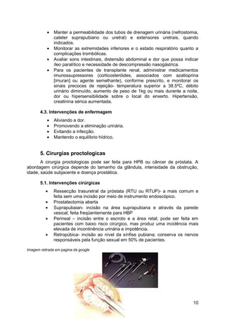 • Manter a permeabilidade dos tubos de drenagem urinária (nefrostomia,
cateter suprapubiano ou uretral) e extensores uretrais, quando
indicados.
• Monitorar as extremidades inferiores e o estado respiratório quanto a
complicações trombólicas.
• Avaliar sons intestinais, distensão abdominal e dor que possa indicar
íleo paralítico e necessidade de descompressão nasogástrica.
• Para os pacientes de transplante renal, administrar medicamentos
imunossupressores (corticosteróides, associados com azatioprina
[imuran] ou agente semelhante), conforme prescrito, e monitorar os
sinais precoces de rejeição- temperatura superior a 38.5ºC, débito
urinário diminuído, aumento de peso de 1kg ou mais durante a noite,
dor ou hipersensibilidade sobre o local do enxerto. Hipertensão,
creatinina sérica aumentada.
4.3. Intervenções de enfermagem
• Aliviando a dor.
• Promovendo a eliminação urinária.
• Evitando a infecção.
• Mantendo o equilíbrio hídrico.
5. Cirurgias proctologicas
A cirurgia proctologicas pode ser feita para HPB ou câncer de próstata. A
abordagem cirúrgica depende do tamanho da glândula, intensidade da obstrução,
idade, saúde subjacente e doença prostática.
5.1. Intervenções cirúrgicas
• Ressecção trasuretral da próstata (RTU ou RTUP)- a mais comum e
feita sem uma incisão por meio de instrumento endoscópico.
• Prostatectomia aberta
• Suprapubaian- incisão na área suprapubiana e através da parede
vesical; feita freqüentemente para HBP
• Perineal – incisão entre o escroto e a área retal; pode ser feita em
pacientes com baixo risco cirúrgico, mas produz uma incidência mais
elevada de incontinência urinária e impotência.
• Retropúbica- incisão ao nível da sínfise pubiana; conserva os nervos
responsáveis pela função sexual em 50% de pacientes.
Imagem retirada em pagina da google
10
 